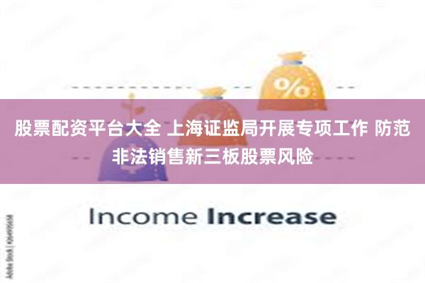 股票配资平台大全 上海证监局开展专项工作 防范非法销售新三板股票风险