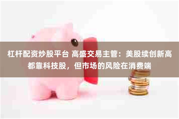 杠杆配资炒股平台 高盛交易主管：美股续创新高都靠科技股，但市场的风险在消费端