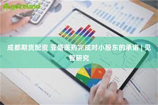 成都期货配资 亚盛医药完成对小股东的承诺 | 见智研究