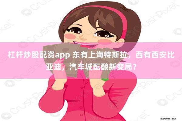 杠杆炒股配资app 东有上海特斯拉，西有西安比亚迪，汽车城酝酿新变局？