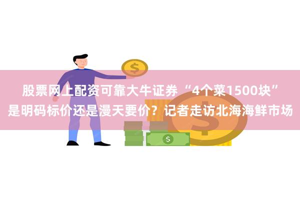 股票网上配资可靠大牛证券 “4个菜1500块”是明码标价还是漫天要价？记者走访北海海鲜市场