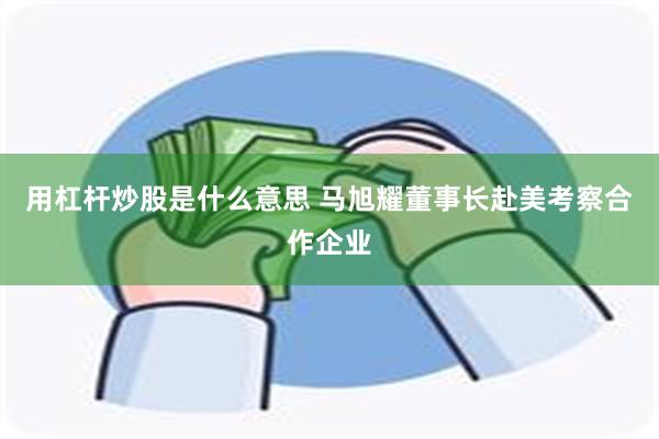 用杠杆炒股是什么意思 马旭耀董事长赴美考察合作企业