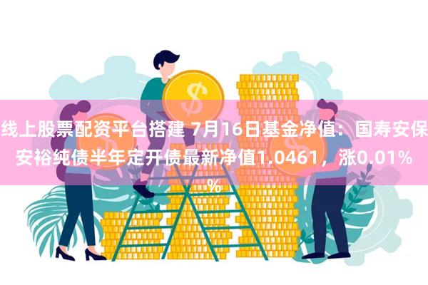 线上股票配资平台搭建 7月16日基金净值：国寿安保安裕纯债半年定开债最新净值1.0461，涨0.01%