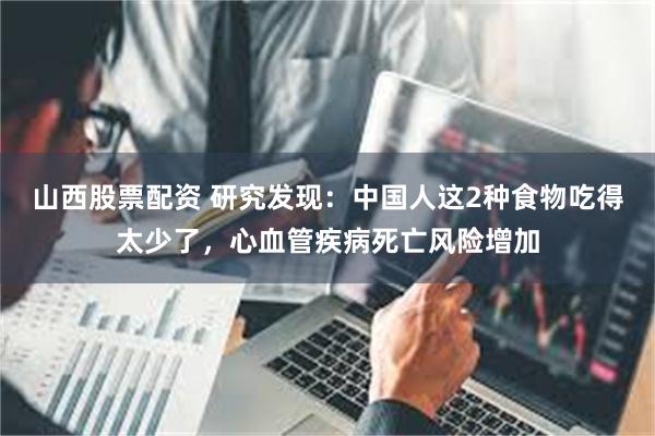 山西股票配资 研究发现：中国人这2种食物吃得太少了，心血管疾病死亡风险增加