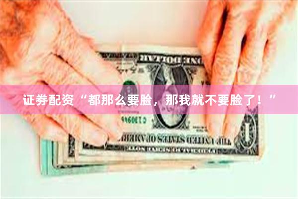 证劵配资 “都那么要脸，那我就不要脸了！”