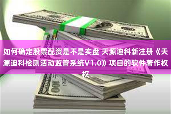 如何确定股票配资是不是实盘 天源迪科新注册《天源迪科检测活动监管系统V1.0》项目的软件著作权