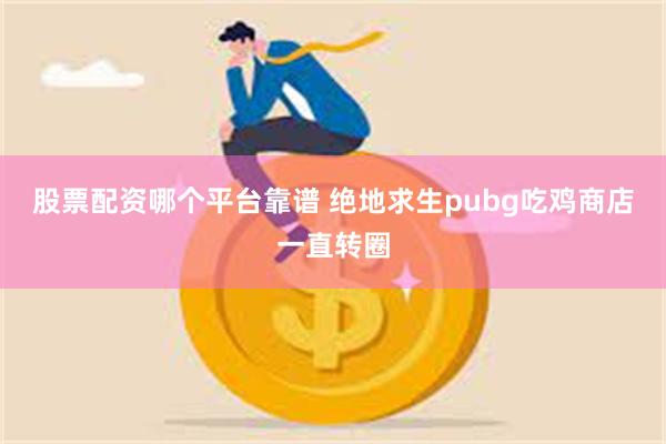 股票配资哪个平台靠谱 绝地求生pubg吃鸡商店一直转圈