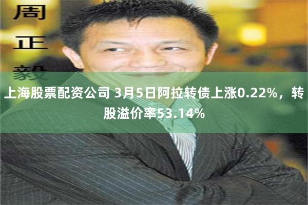 上海股票配资公司 3月5日阿拉转债上涨0.22%，转股溢价率53.14%
