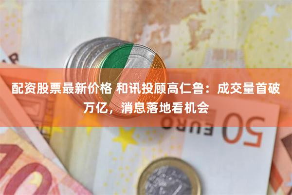 配资股票最新价格 和讯投顾高仁鲁：成交量首破万亿，消息落地看机会