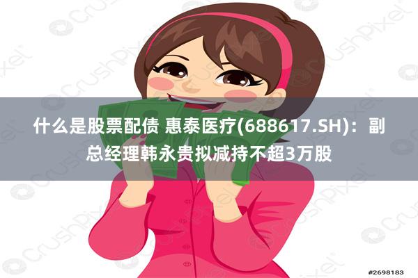 什么是股票配债 惠泰医疗(688617.SH)：副总经理韩永贵拟减持不超3万股