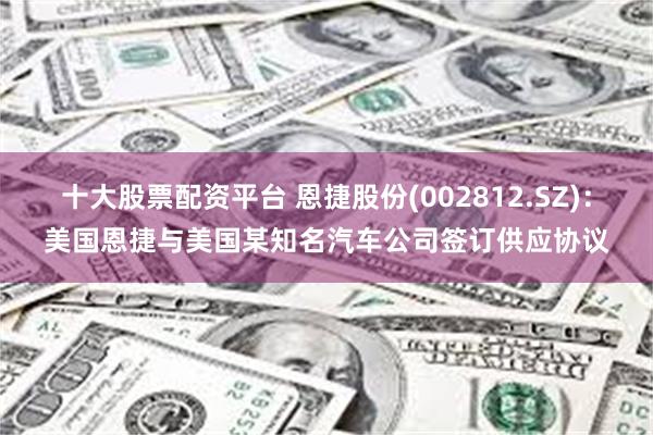 十大股票配资平台 恩捷股份(002812.SZ)：美国恩捷与美国某知名汽车公司签订供应协议