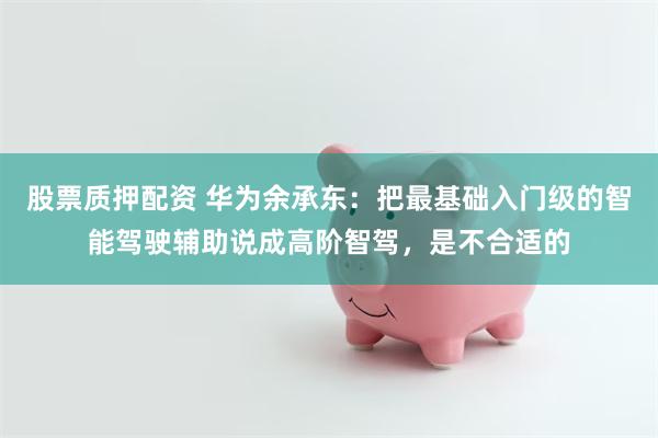 股票质押配资 华为余承东：把最基础入门级的智能驾驶辅助说成高阶智驾，是不合适的