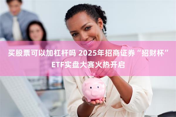 买股票可以加杠杆吗 2025年招商证券“招财杯”ETF实盘大赛火热开启