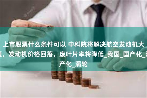 上市股票什么条件可以 中科院将解决航空发动机大问题，发动机价格回落，废叶片率将降低_我国_国产化_涡轮