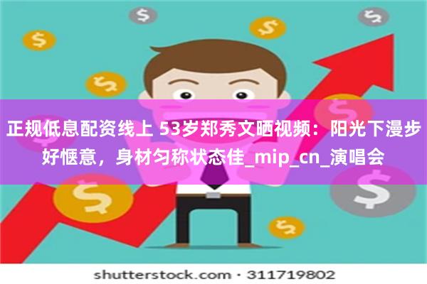 正规低息配资线上 53岁郑秀文晒视频：阳光下漫步好惬意，身材匀称状态佳_mip_cn_演唱会