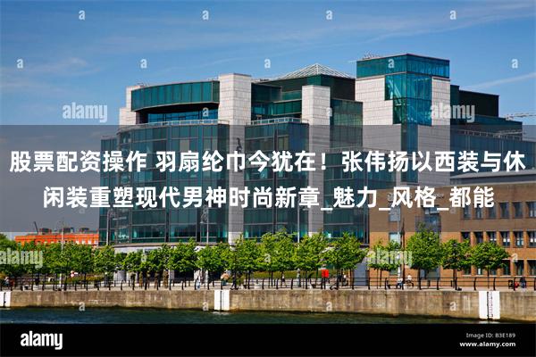 股票配资操作 羽扇纶巾今犹在！张伟扬以西装与休闲装重塑现代男神时尚新章_魅力_风格_都能