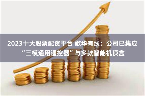 2023十大股票配资平台 歌华有线：公司已集成“三模通用遥控器”与多款智能机顶盒