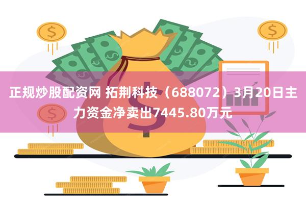 正规炒股配资网 拓荆科技（688072）3月20日主力资金净卖出7445.80万元