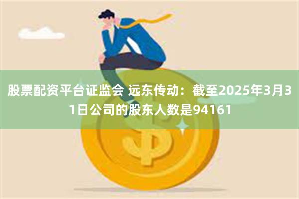 股票配资平台证监会 远东传动：截至2025年3月31日公司的股东人数是94161
