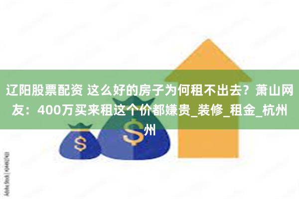 辽阳股票配资 这么好的房子为何租不出去？萧山网友：400万买来租这个价都嫌贵_装修_租金_杭州