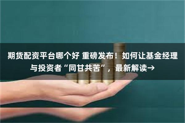 期货配资平台哪个好 重磅发布！如何让基金经理与投资者“同甘共苦”，最新解读→