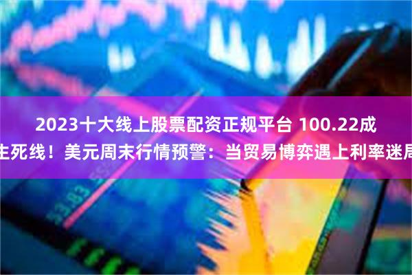 2023十大线上股票配资正规平台 100.22成生死线！美元周末行情预警：当贸易博弈遇上利率迷局