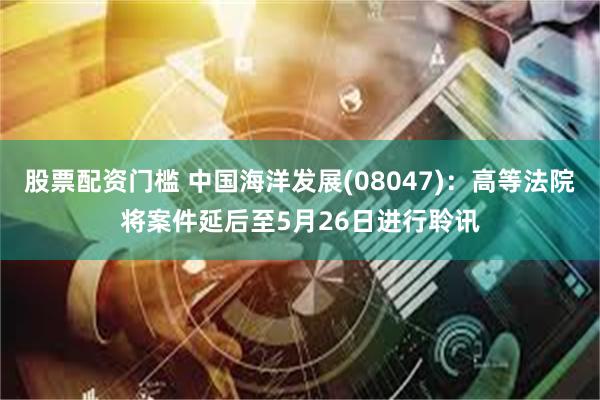 股票配资门槛 中国海洋发展(08047)：高等法院将案件延后至5月26日进行聆讯