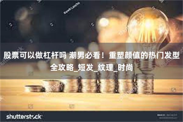 股票可以做杠杆吗 潮男必看！重塑颜值的热门发型全攻略_短发_纹理_时尚