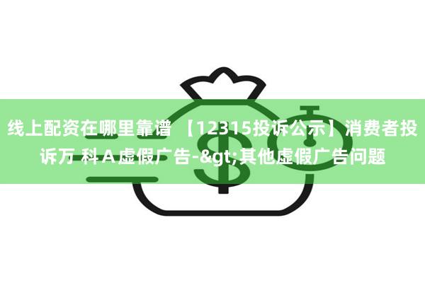 线上配资在哪里靠谱 【12315投诉公示】消费者投诉万 科Ａ虚假广告->其他虚假广告问题