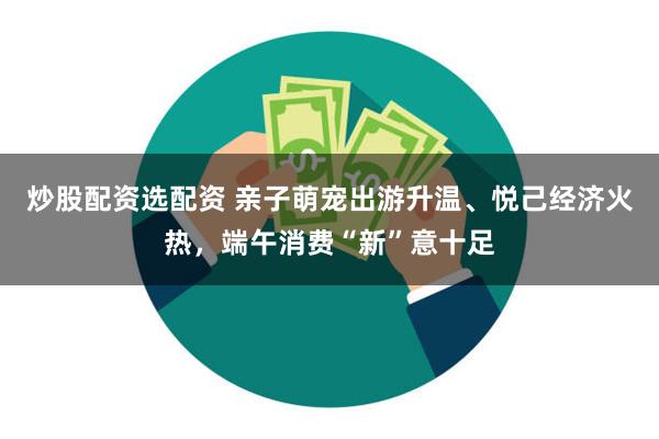 炒股配资选配资 亲子萌宠出游升温、悦己经济火热，端午消费“新”意十足