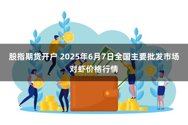 股指期货开户 2025年6月7日全国主要批发市场对虾价格行情
