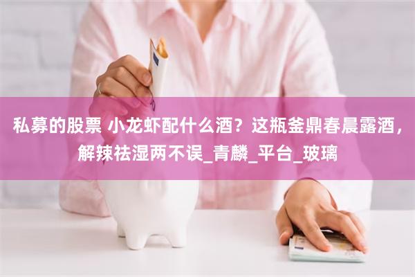 私募的股票 小龙虾配什么酒？这瓶釜鼎春晨露酒，解辣祛湿两不误_青麟_平台_玻璃