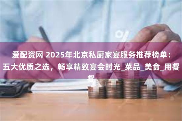爱配资网 2025年北京私厨家宴服务推荐榜单：五大优质之选，畅享精致宴会时光_菜品_美食_用餐