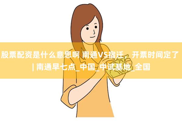 股票配资是什么意思啊 南通VS宿迁，开票时间定了 | 南通早七点_中国_中试基地_全国
