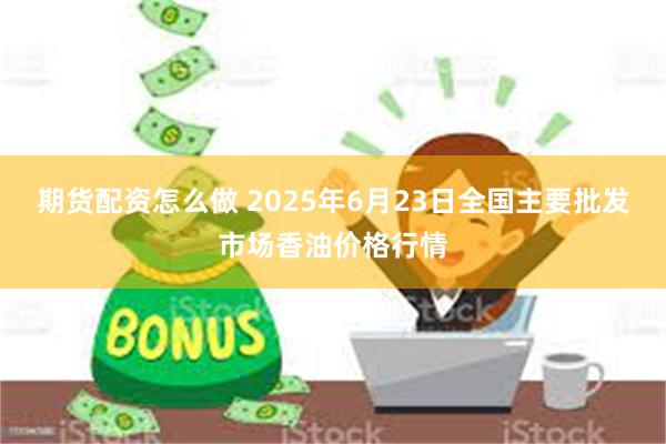 期货配资怎么做 2025年6月23日全国主要批发市场香油价格行情