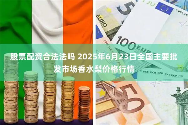 股票配资合法法吗 2025年6月23日全国主要批发市场香水梨价格行情