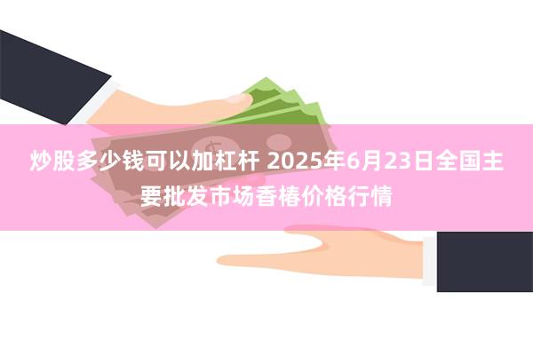 炒股多少钱可以加杠杆 2025年6月23日全国主要批发市场香椿价格行情