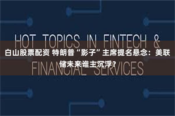 白山股票配资 特朗普“影子”主席提名悬念：美联储未来谁主沉浮？