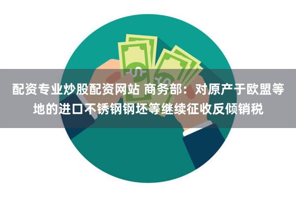 配资专业炒股配资网站 商务部：对原产于欧盟等地的进口不锈钢钢坯等继续征收反倾销税