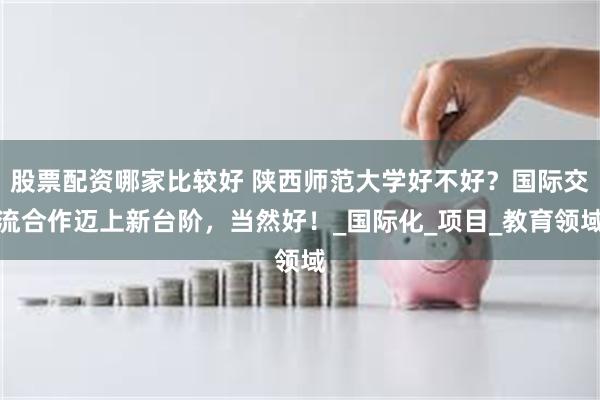 股票配资哪家比较好 陕西师范大学好不好？国际交流合作迈上新台阶，当然好！_国际化_项目_教育领域