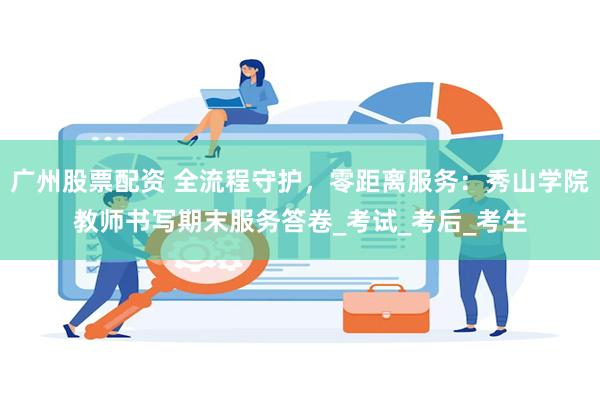 广州股票配资 全流程守护，零距离服务：秀山学院教师书写期末服务答卷_考试_考后_考生