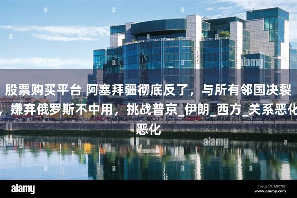 股票购买平台 阿塞拜疆彻底反了，与所有邻国决裂，嫌弃俄罗斯不中用，挑战普京_伊朗_西方_关系恶化