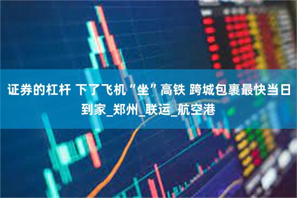证券的杠杆 下了飞机“坐”高铁 跨城包裹最快当日到家_郑州_联运_航空港