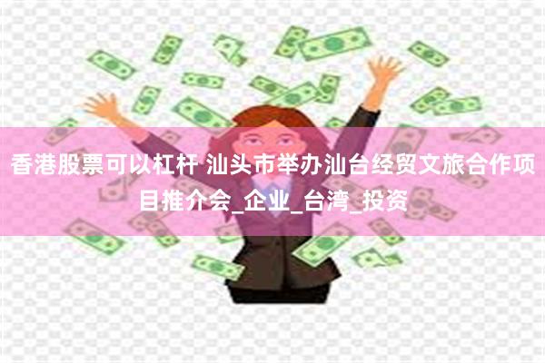 香港股票可以杠杆 汕头市举办汕台经贸文旅合作项目推介会_企业_台湾_投资