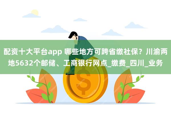 配资十大平台app 哪些地方可跨省缴社保？川渝两地5632个邮储、工商银行网点_缴费_四川_业务