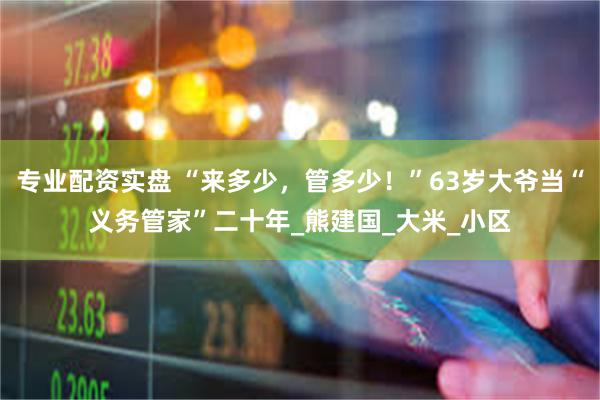 专业配资实盘 “来多少，管多少！”63岁大爷当“义务管家”二十年_熊建国_大米_小区