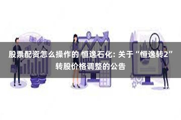 股票配资怎么操作的 恒逸石化: 关于“恒逸转2”转股价格调整的公告