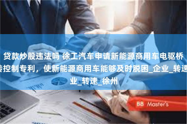 贷款炒股违法吗 徐工汽车申请新能源商用车电驱桥防空转控制专利，使新能源商用车能够及时脱困_企业_转速_徐州