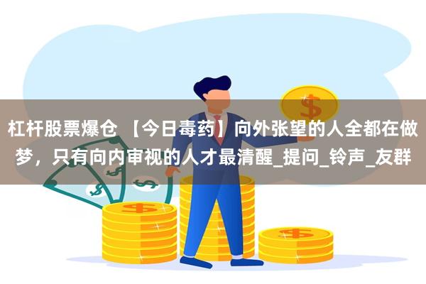 杠杆股票爆仓 【今日毒药】向外张望的人全都在做梦，只有向内审视的人才最清醒_提问_铃声_友群