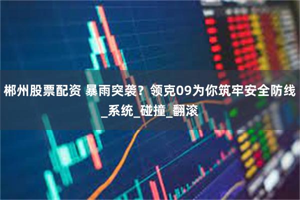 郴州股票配资 暴雨突袭？领克09为你筑牢安全防线_系统_碰撞_翻滚